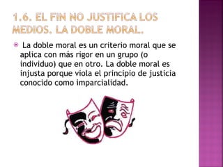 La doble moral es un criterio moral que se aplica con más rigor en un grupo (o individuo) que en otro. La doble moral es injusta porque viola el principio de justicia conocido como imparcialidad. 