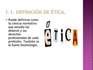 Puede definirse como la ciencia normativa que estudia los deberes y los derechos profesionales de cada profesión. También se le llama Deontología. 