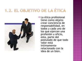 La ética profesional tiene como objeto crear conciencia de responsabilidad, en todos y cada uno de los que ejercen una profesión u oficio, esta, parte del postulado de que todo valor está íntimamente relacionado con la idea de un bien. 