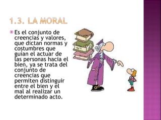 Es el conjunto de creencias y valores, que dictan normas y costumbres que guían el actuar de las personas hacia el bien, ya se trata del conjunto de creencias que permiten distinguir entre el bien y el mal al realizar un determinado acto. 