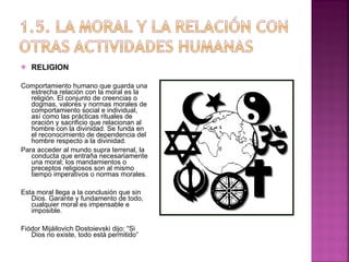 RELIGION Comportamiento humano que guarda una estrecha relación con la moral es la religión. El conjunto de creencias o dogmas, valores y normas morales de comportamiento social e individual, así como las prácticas rituales de oración y sacrificio que relacionan al hombre con la divinidad. Se funda en el reconocimiento de dependencia del hombre respecto a la divinidad. Para acceder al mundo supra terrenal, la conducta que entraña necesariamente una moral; los mandamientos o preceptos religiosos son al mismo tiempo imperativos o normas morales.  Esta moral llega a la conclusión que sin Dios. Garante y fundamento de todo, cualquier moral es impensable e imposible. Fiódor Mijáilovich Dostoievski dijo: “Si Dios no existe, todo está permitido” 