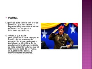 POLITICA La política es la ciencia y el arte de gobernar, que versa sobre la organización y administración de un Estado en sus asuntos interiores y exteriores. El individuo que actúa políticamente lo hace siempre en función de los intereses del grupo social al que pertenece o con el que se identifica. En la conducta moral el aspecto social se halla presente toda vez que el individuo no deja de ser nunca un sujeto social, dl cual el individuo toma decisiones. 