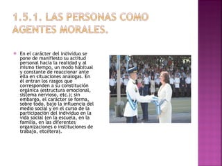 En el carácter del individuo se pone de manifiesto su actitud personal hacia la realidad y al mismo tiempo, un modo habitual y constante de reaccionar ante ella en situaciones análogas. En él entran los rasgos que corresponden a su constitución orgánica (estructura emocional, sistema nervioso, etc.); sin embargo, el carácter se forma, sobre todo, bajo la influencia del medio social y en el curso de la participación del individuo en la vida social (en la escuela, en la familia, en las diferentes organizaciones o instituciones de trabajo, etcétera). 