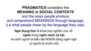 PRAGMATICS considers the
MEANING in SOCIAL CONTEXTS
and the ways people produce
and comprehend MEANINGS through language.
(i.e what people mean by the language they use).
Ngữ Dụng Học là khoa học nghiên cứu về
nghĩa trong ngôn cảnh xã hội.
và cách người ta biểu đạt NGHĨA bằng ngôn ngữ.
(ý người ta muốn nói)
 