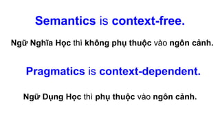 Semantics is context-free.
Ngữ Dụng Học thì phụ thuộc vào ngôn cảnh.
Ngữ Nghĩa Học thì không phụ thuộc vào ngôn cảnh.
Pragmatics is context-dependent.
 