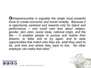 “ Entrepreneurship is arguably the single most powerful force to create economic and social mobility.  Because it is opportunity centered and rewards only for talent and performance – and could care less about religion, gender, skin color, social class, national origin, and the like – it enables people to pursue and realize their dreams, to falter and to try again, and to seek opportunities that match who they are, what they want to be, and how and where they want to live.  No other employer can make that claim.” 