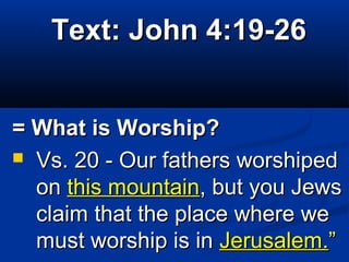 Text: John 4:19-26Text: John 4:19-26
= What is Worship?= What is Worship?
 Vs. 20 - Our fathers worshipedVs. 20 - Our fathers worshiped
onon this mountainthis mountain, but you Jews, but you Jews
claim that the place where weclaim that the place where we
must worship is inmust worship is in Jerusalem.Jerusalem.””
 