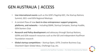 powered by the Kauffman Foundation + the Global Entrepreneurship Network
GEN AUSTRALIA | ACCESS
• Live international events such as the GEN’s flagship GEC, the Startup Nations
Summit, GEC+ and GEN Regional Meetups
• A constant flow of new best-in-class entrepreneur support programs,
platforms, and networks – including GBAN, Startup Compete, Startup Huddle,
GEN Starters Club
• Research and Policy development and advocacy through Startup Nations,
GERN and GEN research resources such as the GEI and independent Kauffman
Foundation research
• Global startup competitions – Startup Open, GITR, Creative Business Cup,
Cleantech Open Global Ideas, Challenge Cup, etc.
 
