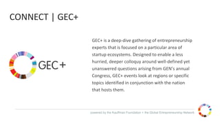 powered by the Kauffman Foundation + the Global Entrepreneurship Network
GEC+ is a deep-dive gathering of entrepreneurship
experts that is focused on a particular area of
startup ecosystems. Designed to enable a less
hurried, deeper colloquy around well-defined yet
unanswered questions arising from GEN’s annual
Congress, GEC+ events look at regions or specific
topics identified in conjunction with the nation
that hosts them.
CONNECT | GEC+
 
