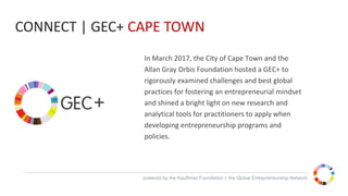 powered by the Kauffman Foundation + the Global Entrepreneurship Network
In March 2017, the City of Cape Town and the
Allan Gray Orbis Foundation hosted a GEC+ to
rigorously examined challenges and best global
practices for fostering an entrepreneurial mindset
and shined a bright light on new research and
analytical tools for practitioners to apply when
developing entrepreneurship programs and
policies.
CONNECT | GEC+ CAPE TOWN
 