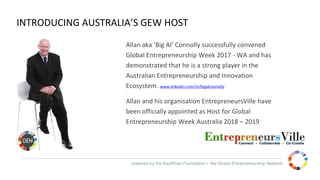 powered by the Kauffman Foundation + the Global Entrepreneurship Network
INTRODUCING AUSTRALIA’S GEW HOST
Allan aka ‘Big Al’ Connolly successfully convened
Global Entrepreneurship Week 2017 - WA and has
demonstrated that he is a strong player in the
Australian Entrepreneurship and Innovation
Ecosystem. www.linkedin.com/in/bigalconnolly
.
Allan and his organisation EntrepreneursVille have
been officially appointed as Host for Global
Entrepreneurship Week Australia 2018 – 2019
 
