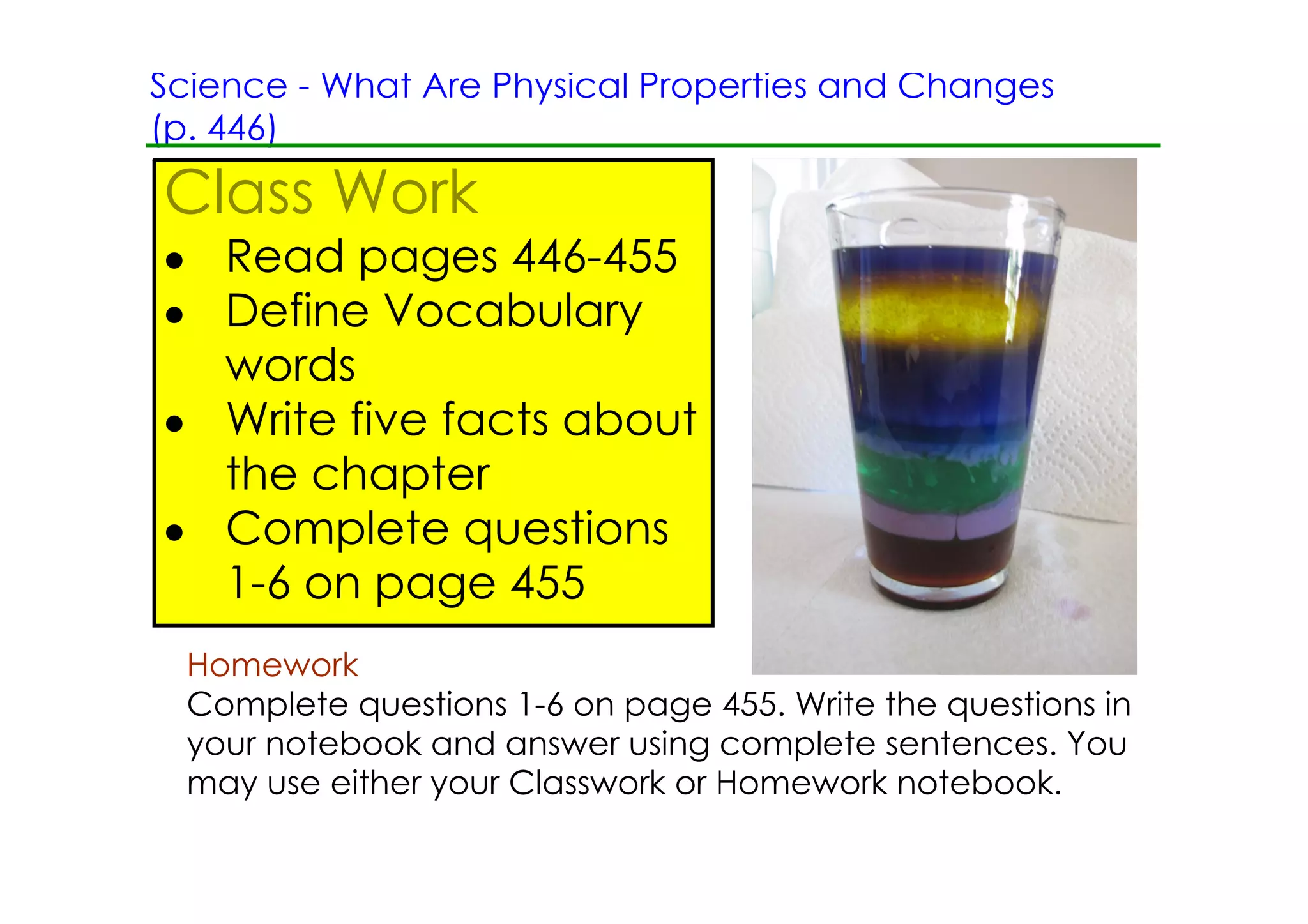 Science ­ What Are Physical Properties and Changes
(p. 446)

Class Work
• Read pages 446­455
• Define Vocabulary
  words
• Write five facts about
  the chapter
• Complete questions
  1­6 on page 455
  Homework
  Complete questions 1­6 on page 455. Write the questions in
  your notebook and answer using complete sentences. You
  may use either your Classwork or Homework notebook.
 