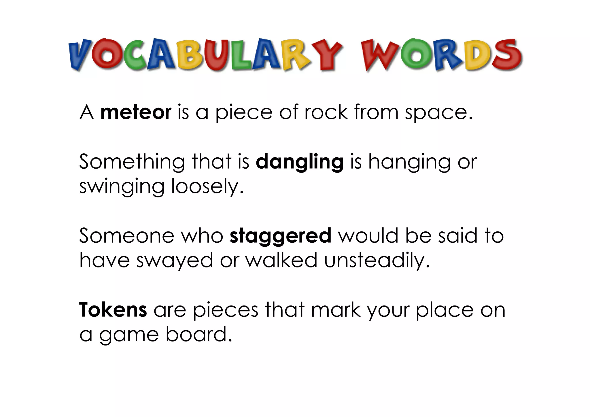 A meteor is a piece of rock from space.

Something that is dangling is hanging or
swinging loosely.

Someone who staggered would be said to
have swayed or walked unsteadily.

Tokens are pieces that mark your place on
a game board.
 