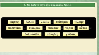 6. Να βάλετε τόνο στις παρακάτω λέξεις:
κηπος – ῥοδον – κλαιω – πειθομαι – Ἑλλην –
πολιτειαι – τιμωρου – παυσον – νησοι – οὑτος –
θαλασσων – συνηθες – γνωσις
κῆπος ῥόδον κλαίω πείθομαι Ἕλλην
πολιτεῖαι τιμωροῦ παῦσον νῆσοι οὗτος
θαλασσῶν σύνηθες γνῶσις
 