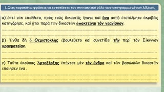 1. Στις παρακάτω φράσεις να εντοπίσετε τον συντακτικό ρόλο των υπογραμμισμένων λέξεων.
α) ἐπεί οὐκ ἐπείθετο, πρός τούς δικαστάς ἤγαγε καί ὅσα αὐτῷ ἐτετόλμητο ἀκριβῶς
κατηγόρησε, καί ᾔτει παρά τῶν δικαστῶν ἀποκτεῖναι τόν νεανίσκον.
……………………………………………………………………………………………………………………………………………………
……………………………………………………………………………………………………………………………………………………
β) Ἔνθα δή ὁ Θεμιστοκλῆς ἐβουλεύετο καί συνετίθει τήν περί τόν Σίκιννον
πραγματείαν.
……………………………………………………………………………………………………………………………………………………
……………………………………………………………………………………………………………………………………………………
γ) Ταῦτα ἀκούσας Ἀρταξέρξης ἐπῄνεσε μέν τόν ἄνδρα καί τῶν βασιλικῶν δικαστῶν
ἐποίησεν ἕνα .
……………………………………………………………………………………………………………………………………………………
……………………………………………………………………………………………………………………………………………………
 