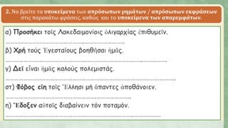2. Να βρείτε τα υποκείμενα των απρόσωπων ρημάτων / απρόσωπων εκφράσεων
στις παρακάτω φράσεις, καθώς και τα υποκείμενα των απαρεμφάτων.
α) Προσήκει τοῖς Λακεδαιμονίοις ὀλιγαρχίας ἐπιθυμεῖν.
……………………………………………..………………………
β) Χρή τούς Ἐγεσταίους βοηθῆσαι ἡμᾶς.
………………………………………………………………………………..…………….
γ) Δεῖ εἶναι ἡμᾶς καλούς πολεμιστάς.
……………………………………………………………………………….…………………..
στ) Φόβος εἴη τοῖς Ἕλλησι μή ἅπαντες ἀποθάνοιεν.
…………………………………………………….…………………..
η) Ἔδοξεν αὐτοῖς διαβαίνειν τόν ποταμόν.
…………………………………………………………………………..………………
 