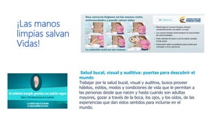 ¡Las manos
limpias salvan
Vidas!
​​ ​​Salud bucal, visual y auditiva: puertas para descubrir el
mundo
Trabajar por la salud bucal, visual y auditiva, busca proveer
hábitos, estilos, modos y condiciones de vida que le permitan a
las personas desde que nacen y hasta cuando son adultas
mayores, gozar a través de la boca, los ojos, y los oídos, de las
experiencias que dan estos sentidos para incluirse en el
mundo.
 