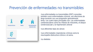 Prevención de enfermedades no transmisibles
•​​Las enfermedades no transmisibles (ENT) conocidas
también como enfermedades crónicas, son afecciones de
larga duración con una progresión generalmente
lenta. Los cuatro tipos principales son​: Las enfermedades
cardiovasculares como los infartos de miocardio, el ataque
cerebrovascular​ y la hipertensión arterial
•Los diferentes tipos de cáncer.
•Las enfermedades respiratorias crónicas como la
neumopatía obstructiva crónica o el asma.
•La diabetes​
 