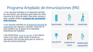 Programa Ampliado de Inmunizaciones (PAI)
• Las vacunas incluidas en el esquema nacional
de vacunación, son gratuitas para todos los niños
menores de 6 años de edad. Para tener acceso a
ellas, pueden dirigirse al punto de vacunación
m​ás cercano.
​• Las vacunas incluidas en el esquema nacional de
vacunación son seguras y eficaces, razón por la
cual cuentan con el apoyo de la Sociedad
Colombiana de Pediatría.
• No olvide llevar el carné de vacunación si por alguna
razón no lo tiene, debe acudir al punto de
vacunación más cercano para que se revise su
caso de manera particular.​
 