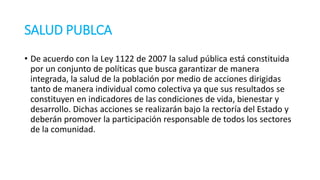 SALUD PUBLCA
• De acuerdo con la Ley 112​2 de 2007 la salud pública está constituida
por un conjunto de políti​cas que busca garantizar de manera
integrada, la salud de la población por medio de acciones dirigidas
tanto de manera individual como colecti​va ya que sus resultados se
constituyen en indicadores de las condiciones de vida, bienestar y
desarrollo. Di​chas acciones se realizarán bajo la rectoría del Estado y
deberán promover la partici​pación responsable de todos los sectores
de la comunidad. ​ ​
 