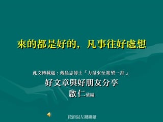 來的都是好的，凡事往好處想

 此文轉載處：戴晨志博士「 力量來至渴 望一書 」

   好文章與好朋友分享
      啟 仁彙編

         按滑鼠左鍵繼續
 