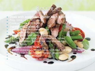    Steak with asparagus, butter bean & tomato salad
   Prep time: 15-30mins.
   Cooking time: 20 mins.
   Ingrediants (Serves 4):
   60ml (1/4 cup) balsamic vinegar
   2 tbs wholegrain mustard
   4 (150g each) beef rump steaks
   1 x 250g punnet baby roma tomatoes, halved
   1 large red onion, halved, cut into thin wedges
   Olive oil spray
   1/2 tsp dried chilli flakes
   1 bunch asparagus, woody ends trimmed, cut into 5cm lengths
   1 x 400g can butter beans, rinsed, drained
   1/4 cup fresh basil leaves
   Balsamic vinegar, extra, to serve
 