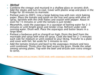    Method
   Combine the vinegar and mustard in a shallow glass or ceramic dish.
    Add the steaks and turn to coat. Cover with plastic wrap and place in the
    fridge for 30 minutes to marinate.
   Preheat oven to 200°C. Line a large baking tray with non-stick baking
    paper. Place the tomato and onion on the tray and spray with olive oil
    spray. Sprinkle with the chilli flakes and season with pepper. Roast in
    oven for 15 minutes or until the tomato is just tender.
   Meanwhile, cook the asparagus in a saucepan of boiling water for 2-3
    minutes or until bright green and tender crisp. Refresh under cold
    running water. Drain well. Place the asparagus and butter beans in a
    large bowl.
   Preheat a barbecue grill or chargrill on high. Drain the beef from the
    marinade and spray with olive oil spray. Cook the beef for 2-3 minutes
    each side for medium or until cooked to your liking. Transfer to a plate
    and cover with foil. Set aside for 5 minutes to rest.
   Add the tomato mixture and basil to the asparagus mixture and toss
    until combined. Thinly slice the beef across the grain. Divide the salad
    among serving plates. Top with the beef and drizzle over extra vinegar
    to serve.

(http://www.taste.com.au/recipes/16292/steak+with+asparagus+butter+bean+tomato+salad )
 