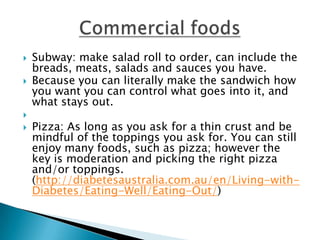    Subway: make salad roll to order, can include the
    breads, meats, salads and sauces you have.
   Because you can literally make the sandwich how
    you want you can control what goes into it, and
    what stays out.

   Pizza: As long as you ask for a thin crust and be
    mindful of the toppings you ask for. You can still
    enjoy many foods, such as pizza; however the
    key is moderation and picking the right pizza
    and/or toppings.
    (http://diabetesaustralia.com.au/en/Living-with-
    Diabetes/Eating-Well/Eating-Out/)
 