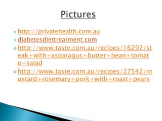  http://privatehealth.com.au
 diabetesdiettreatment.com

 http://www.taste.com.au/recipes/16292/st
  eak+with+asparagus+butter+bean+tomat
  o+salad
 http://www.taste.com.au/recipes/27542/m
  ustard+rosemary+pork+with+roast+pears
 