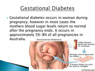    Gestational diabetes occurs in woman during
    pregnancy, however in most cases the
    mothers blood sugar levels return to normal
    after the pregnancy ends. It occurs in
    approximately 5%-8% of all pregnancies in
    Australia.
 