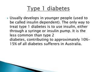    Usually develops in younger people (used to
    be called insulin dependent). The only way to
    treat type 1 diabetes is to use insulin, either
    through a syringe or insulin pump. It is the
    less common than type 2
    diabetes, contributing to approximately 10%-
    15% of all diabetes sufferers in Australia.
 