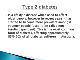    Is a lifestyle disease which used to affect
    older people, however in recent years it has
    started to become more prevalent amongst
    younger people (used to be called non-
    insulin dependent). This is the most common
    form of diabetes, affecting approximately
    85%-90% of all diabetes sufferers in Australia.
 
