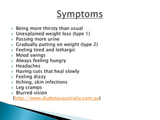   Being more thirsty than usual
 Unexplained weight loss (type 1)
 Passing more urine
 Gradually putting on weight (type 2)
 Feeling tired and lethargic
 Mood swings
 Always feeling hungry
 Headaches
 Having cuts that heal slowly
 Feeling dizzy
 Itching, skin infections
 Leg cramps
 Blurred vision
 (http://www.diabetesaustralia.com.au)
 