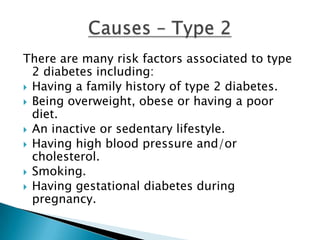 There are many risk factors associated to type
  2 diabetes including:
 Having a family history of type 2 diabetes.
 Being overweight, obese or having a poor
  diet.
 An inactive or sedentary lifestyle.
 Having high blood pressure and/or
  cholesterol.
 Smoking.
 Having gestational diabetes during
  pregnancy.
 