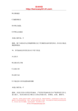 医者家园
            http://bencaoyi51.51.com

B.语颤减弱


C.胸膜摩擦音


D.呼吸音减低


E.呼吸运动减弱


本题正确答案：C


题解：腋下局限而恒定的胸膜摩擦音是干性胸膜炎最重要的体征。有时尚可触及
胸膜摩擦感。


16．肝性脑病患者的饮食治疗不恰当的是


A.高热卡


B.高碳水化合物


C.高蛋白质


D.高维生素


E.不能进食可鼻饲或静滴葡萄糖


本题正确答案：C


题解：高蛋白饮食可诱发肝性脑病，严重的肝性脑病患者应严格限制甚至停止
蛋白摄入。饮食以碳水化合物为主以保证热能共给，如稀饭、面条、藕粉等。

 郑重声明：该资料之源来自互联网，仅供学习交流之用，版权归原著所有，任何组织和个人不得公开传
播或用于任何商业盈利用途，否则一切后果由该组织或个人承担，本站及制作者不承担任何法律及连带责
任，请自觉于 24 小时内删除，如喜欢该资料，请支持购买正版！
            本草医学网 www.bencaoyi.com
 