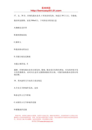 医者家园
             http://bencaoyi51.51.com

17．女，38 岁，肝硬化腹水患者。 周来畏寒发热，体温在 38℃左右，全腹痛，
                  1

腹部明显膨隆，尿量 500ml/日。下列体征应特别注意


A.蜘蛛痣及肝掌


B.腹壁静脉曲张


C.脾肿大


D.腹部移动性浊音


E.全腹压痛及反跳痛


本题正确答案：E


题解：肝硬化腹水患者出现发热、腹痛、腹水量在短期内增加，应高度怀疑并发
自发性腹膜炎，此时应注意有无腹膜刺激征的出现，可腹穿抽取腹水送检以明
确诊断。


18．类风湿性关节炎的主要表现是


A.全身关节肿痛伴发热、皮疹


B.游走性大关节肿痛


C.对称性小关节肿痛伴晨僵


D.腰骶痛伴晨僵


 郑重声明：该资料之源来自互联网，仅供学习交流之用，版权归原著所有，任何组织和个人不得公开传
播或用于任何商业盈利用途，否则一切后果由该组织或个人承担，本站及制作者不承担任何法律及连带责
任，请自觉于 24 小时内删除，如喜欢该资料，请支持购买正版！
             本草医学网 www.bencaoyi.com
 