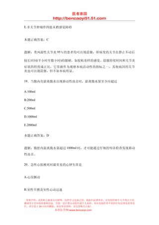 医者家园
            http://bencaoyi51.51.com

E.多关节肿痛伴四肢末梢感觉障碍


本题正确答案：C


题解：类风湿性关节炎 95％的患者均可出现晨僵，即病变的关节在静止不动后

较长时间(半小时至数小时)的僵硬，如胶粘着样的感觉。晨僵持续时间和关节炎
症状的程度成正比，它常被作为观察本病活动性的指标之一，其他病因的关节
炎也可出现晨僵，但不如本病明显。


19．当腹内有游离腹水出现移动性浊音时，游离腹水量至少应超过


A.100ml

B.200ml

C.500ml

D.1000ml

E.2000ml


本题正确答案：D


题解：腹腔内游离腹水量超过 1000ml 时，才可能通过仔细的叩诊检查发现移动
性浊音。


20．急性心肌梗死时最常见的心律失常是


A.心房颤动


B.室性早搏及室性心动过速


 郑重声明：该资料之源来自互联网，仅供学习交流之用，版权归原著所有，任何组织和个人不得公开传
播或用于任何商业盈利用途，否则一切后果由该组织或个人承担，本站及制作者不承担任何法律及连带责
任，请自觉于 24 小时内删除，如喜欢该资料，请支持购买正版！
            本草医学网 www.bencaoyi.com
 