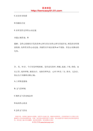 医者家园
            http://bencaoyi51.51.com

C.房室传导阻滞


D.预激综合征


E.非阵发性交界性心动过速


本题正确答案：B


题解：急性心肌梗死并发的各种心律失常以室性心律失常最多见。频发的室性期
前收缩、短阵性室性心动过速、多源性室早或出现 R on T 现象，常是心室颤动的
先兆。




21．男，16 岁，今日突发呼吸困难，发作前有鼻痒、喷嚏、流涕、干咳。体检：血

压正常、端坐呼吸、额部出汗，双肺有哮鸣音．心率 110 次／分。律齐，无杂音。
你认为下列哪种诊断正确：


A.上呼吸道感染


B. 支气管哮喘


C.慢性支气管炎喘息型


D.病毒性心肌炎


E.急性支气管炎


 郑重声明：该资料之源来自互联网，仅供学习交流之用，版权归原著所有，任何组织和个人不得公开传
播或用于任何商业盈利用途，否则一切后果由该组织或个人承担，本站及制作者不承担任何法律及连带责
任，请自觉于 24 小时内删除，如喜欢该资料，请支持购买正版！
            本草医学网 www.bencaoyi.com
 