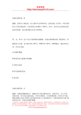 医者家园
            http://bencaoyi51.51.com



本题正确答案：B


题解：患者有上感症状，但上感时不会有哮鸣音；急性发病、且年轻，不符合慢
性支气管炎喘息型；心肌炎除心率增快＞ 100 次／分外，还应有心电图改变和
血清学依据。故正确诊断应为支气管哮喘。




22．女，16 岁。 3 天双下肢伸侧出现紫癜，分批出现两侧对称、
          近                      颜色鲜红，伴

腹痛及关节痛，血小板 160×109 /L，WBC10×109 /L，Hb100g/L，凝血时间正
常，应首先考虑


A.过敏性紫癜


B.特发性血小板减少性紫癜


C.急性白血病


D.再生障碍性贫血


E.血友病




本题正确答案：A


题解：过敏性紫癜的特点：紫癜以双下肢及臀部多见，对称分布，大小不等，
分批出现，常可高出皮肤表面，可伴有荨麻疹，可有轻微痒感。可伴有关节痛、
腹痛、腰痛、血尿、黑便等。患者临床症状与上述表现符合，实验室检查血小板、凝
血时间正常，考虑为过敏性紫癜。
 郑重声明：该资料之源来自互联网，仅供学习交流之用，版权归原著所有，任何组织和个人不得公开传
播或用于任何商业盈利用途，否则一切后果由该组织或个人承担，本站及制作者不承担任何法律及连带责
任，请自觉于 24 小时内删除，如喜欢该资料，请支持购买正版！
             本草医学网 www.bencaoyi.com
 