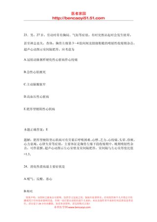 医者家园
             http://bencaoyi51.51.com



23．男，27 岁，劳动时常有胸闷、气短等症状，有时突然站起时会发生眩晕，

甚至神志丧失，查体：胸骨左缘第 3～4 肋间闻及Ⅲ级粗糙的喷射性收缩期杂音，
超声心动图示室间隔肥厚，应考虑为


A.冠状动脉粥样硬化性心脏病伴心绞痛


B.急性心肌梗死


C.主动脉瓣狭窄


D.高血压性心脏病


E.肥厚型梗阻性心肌病




本题正确答案：E


题解：肥厚型梗阻型心肌病可有劳累后呼吸困难、心悸、乏力、心绞痛、头晕、昏厥、
心力衰竭、心律失常等症状，主要体征是胸骨左缘下段收缩期中、 晚期喷射性杂
音，可伴震颤。超声心动图示左心室壁及室间隔肥厚，室间隔与左心室厚度比值
>1.3。


24．消化性溃疡最主要症状是


A.嗳气、反酸、恶心


B.呕吐
 郑重声明：该资料之源来自互联网，仅供学习交流之用，版权归原著所有，任何组织和个人不得公开传
播或用于任何商业盈利用途，否则一切后果由该组织或个人承担，本站及制作者不承担任何法律及连带责
任，请自觉于 24 小时内删除，如喜欢该资料，请支持购买正版！
             本草医学网 www.bencaoyi.com
 