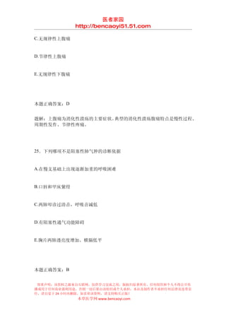 医者家园
            http://bencaoyi51.51.com

C.无规律性上腹痛


D.节律性上腹痛


E.无规律性下腹痛




本题正确答案：D


题解：上腹痛为消化性溃疡的主要症状。典型的消化性溃疡腹痛特点是慢性过程、
周期性发作、节律性疼痛。




25．下列哪项不是阻塞性肺气肿的诊断依据


A.在慢支基础上出现逐渐加重的呼吸困难


B.口唇和甲床紫绀


C.两肺叩诊过清音，呼吸音减低


D.有阻塞性通气功能障碍


E.胸片两肺透亮度增加。横膈低平




本题正确答案：B


 郑重声明：该资料之源来自互联网，仅供学习交流之用，版权归原著所有，任何组织和个人不得公开传
播或用于任何商业盈利用途，否则一切后果由该组织或个人承担，本站及制作者不承担任何法律及连带责
任，请自觉于 24 小时内删除，如喜欢该资料，请支持购买正版！
            本草医学网 www.bencaoyi.com
 