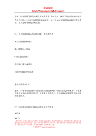 医者家园
             http://bencaoyi51.51.com

题解：阻塞性肺气肿的诊断主要根据病史、临床特征、胸部 X 线表现及肺功能检
查综合判断。口唇和甲床紫绀是缺氧表现，肺气肿仅在并发呼吸衰竭时可有此表
现，故不是肺气肿的诊断依据。




26．关于肝硬化腹水形成的因素，不正确的是


A.原发性醛固酮增多


B.门静脉压力增高


C.低白蛋白血症


D.肝淋巴液生成过多


E.抗利尿激素分泌过多




本题正确答案：A


题解：肝硬化时醛固酮和血管升压素继发性增多可使尿量减少和水肿，对腹水
形成和加重起重要促进作用，并非为原发性增多。其余各项均是肝硬化腹水形成
的重要因素。




27．抗结核化疗时可引起高尿酸血症的药物是


A.INH

B.RFP
 郑重声明：该资料之源来自互联网，仅供学习交流之用，版权归原著所有，任何组织和个人不得公开传
播或用于任何商业盈利用途，否则一切后果由该组织或个人承担，本站及制作者不承担任何法律及连带责
任，请自觉于 24 小时内删除，如喜欢该资料，请支持购买正版！
             本草医学网 www.bencaoyi.com
 