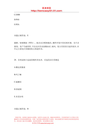医者家园
            http://bencaoyi51.51.com
C.EMB

D.PAS

E.PZA




本题正确答案：E


题解：吡嗪酰胺（PZA），能杀灭吞噬细胞内、酸性环境中的结核杆菌，为半杀
菌剂，易产生耐药性。不良反应有高尿酸血症、痛风，较大用量易引起肝损害。应
牢记主要化疗药物的特点和副作用。




28．有明显胆汁返流的慢性胃炎者，首选的治疗药物是


A.糖皮质激素


B.吗丁啉


C.硫糖铝


D.替硝唑


E.苯妥拉明




本题正确答案：B



 郑重声明：该资料之源来自互联网，仅供学习交流之用，版权归原著所有，任何组织和个人不得公开传
播或用于任何商业盈利用途，否则一切后果由该组织或个人承担，本站及制作者不承担任何法律及连带责
任，请自觉于 24 小时内删除，如喜欢该资料，请支持购买正版！
            本草医学网 www.bencaoyi.com
 