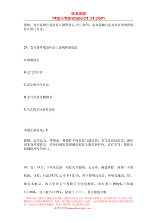 医者家园
                http://bencaoyi51.51.com
题解：有明显胆汁返流者可服胃复安、吗丁啉等，能加强幽门张力和胃窦的收缩，
防止胆汁返流。




29．支气管哮喘发作的主要病理基础是


A.细菌感染


B.支气管痉挛


C.副交感神经兴奋


D.支气管分泌物增多


E.气道的非特异性炎症




本题正确答案：E


题解：近年认为，哮喘是一种慢性非特异性气道炎症；有气道高反应性；遗传
因素有重要作用；其神经机制除胆碱能和肾上腺能神经外，还有非肾上腺能非
胆碱能神经的参与。




30．女，23 岁，3 周来发热，四肢关节酸痛，无皮疹，胸透胸腔（双侧）少量

积液，体检：体温 38.5℃,心率 118 次/分，两下肺叩诊浊音，呼吸音减弱，肝、

脾 均 未 触 及 ， 两 手 掌 指 关 节 及 膝 关 节 轻 度 肿 胀 ， 血 红 蛋 白 100g/L, 白 细 胞

3×109/L，血小板 5×109/L，尿蛋白（++）。最可能的诊断
 郑重声明：该资料之源来自互联网，仅供学习交流之用，版权归原著所有，任何组织和个人不得公开传
播或用于任何商业盈利用途，否则一切后果由该组织或个人承担，本站及制作者不承担任何法律及连带责
任，请自觉于 24 小时内删除，如喜欢该资料，请支持购买正版！
                 本草医学网 www.bencaoyi.com
 