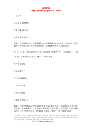 医者家园
            http://bencaoyi51.51.com

C.抗凝剂


D.抗血小板解聚药


E.保护残余肾功能


本题正确答案：E


题解：急进性肾小球肾炎慢性期肾功能出现缓慢、不可逆损害，此时的治疗医学
教育网搜集整主要以保护残余肾功能、延缓慢性肾衰竭的发展为重点。


3．男，35 岁。诊断为肾病综合征，用强的松 60mg/d2 个月，尿蛋白由(++++)减

为(±)。近 1 周发生上腹痛、烧心。应如何处理


A.停用强的松


B.加用潘生丁


C.改用环磷酰胺


D.加用雷尼替丁


E.改用消炎痛


本题正确答案：D


题解：长期应用激素须严密观察有无不良反应和并发症，并及时给予处理。本例
患者为“激素敏感型”，但出现激素的消化道不良作用，此时不可停用强地松
或换药，应予以对症处理。停用激素应渐减，用药时间越长减药须越慢。

 郑重声明：该资料之源来自互联网，仅供学习交流之用，版权归原著所有，任何组织和个人不得公开传
播或用于任何商业盈利用途，否则一切后果由该组织或个人承担，本站及制作者不承担任何法律及连带责
任，请自觉于 24 小时内删除，如喜欢该资料，请支持购买正版！
            本草医学网 www.bencaoyi.com
 