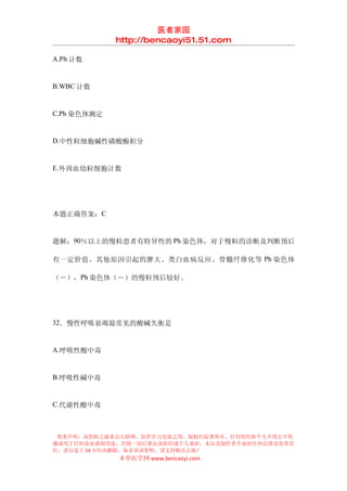 医者家园
             http://bencaoyi51.51.com

A.Plt 计数


B.WBC 计数


C.Ph 染色体测定


D.中性粒细胞碱性磷酸酶积分


E.外周血幼粒细胞计数




本题正确答案：C


题解：90％以上的慢粒患者有特异性的 Ph 染色体，对于慢粒的诊断及判断预后

有一定价值。其他原因引起的脾大、类白血病反应、骨髓纤维化等 Ph 染色体

（－），Ph 染色体（－）的慢粒预后较好。




32．慢性呼吸衰竭最常见的酸碱失衡是


A.呼吸性酸中毒


B.呼吸性碱中毒


C.代谢性酸中毒



 郑重声明：该资料之源来自互联网，仅供学习交流之用，版权归原著所有，任何组织和个人不得公开传
播或用于任何商业盈利用途，否则一切后果由该组织或个人承担，本站及制作者不承担任何法律及连带责
任，请自觉于 24 小时内删除，如喜欢该资料，请支持购买正版！
             本草医学网 www.bencaoyi.com
 