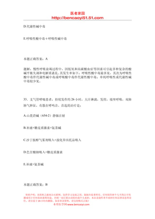 医者家园
            http://bencaoyi51.51.com

D.代谢性碱中毒


E.呼吸性酸中毒＋呼吸性碱中毒




本题正确答案：A


题解：慢性呼吸衰竭过程中，因低氧和高碳酸血症等因素可引起多种复杂的酸
碱平衡失调和电解质紊乱。其发生率如下：呼吸性酸中毒最多见，其次为呼吸性
酸中毒伴代谢性碱中毒或呼吸酸中毒伴代谢性酸中毒；单纯呼吸性或代谢性碱
中毒较少见。




33．支气管哮喘患者，持续发作约 26 小时，大汗淋漓，发绀，端坐呼吸，双肺

肺气肿征，有散在哮鸣音。首选的治疗是：


A.山莨菪碱（654-2）静脉注射


B.补液+糖皮质激素+氨茶碱


C.沙丁胺醇气雾剂吸入+溴化异丙托品吸入


D.色甘酸钠吸入+糖皮质激素


E.补液+氨茶碱




本题正确答案：B


 郑重声明：该资料之源来自互联网，仅供学习交流之用，版权归原著所有，任何组织和个人不得公开传
播或用于任何商业盈利用途，否则一切后果由该组织或个人承担，本站及制作者不承担任何法律及连带责
任，请自觉于 24 小时内删除，如喜欢该资料，请支持购买正版！
            本草医学网 www.bencaoyi.com
 