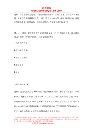 医者家园
            http://bencaoyi51.51.com
题解：哮喘持续状态的治疗：①低浓度持续吸氧。②纠正脱水。③平喘药联合应
用，激素联合氨茶碱静脉给药，并用 β2 受体兴奋剂等。④积极控制感染。⑤纠
正酸碱失衡及电解质紊乱。⑥防治并发症。⑦必要时进行机械呼吸。




34．女，50 岁，掌指和腕关节反复肿痛 2 年余，近 1 个月病情加重，晨起时出

现关节僵硬，活动后可缓解。首先考虑的诊断是


A.风湿性关节炎


B.类风湿性关节炎


C.强直性脊柱炎


D.骨关节炎


E.痛风




本题正确答案：B


题解：美国风湿病学会 1987 年的本病诊断标准如下：①晨僵持续至少 1 小时

(每天)，病程至少 6 周；②有 3 个或 3 个以上的关节肿，至少 6 周；③腕、掌指、

近端指间关节肿至少 6 周；④对称性关节肿至少 6 周；⑤有皮下结节；⑥手 X

线片改变 ( 至少有骨质疏松和关节间隙的狭窄 ) ；⑦类风湿因子阳性 ( 滴度＞

1:20)。有上述 7 项中 4 项者即可诊断为类风湿性关节炎。


 郑重声明：该资料之源来自互联网，仅供学习交流之用，版权归原著所有，任何组织和个人不得公开传
播或用于任何商业盈利用途，否则一切后果由该组织或个人承担，本站及制作者不承担任何法律及连带责
任，请自觉于 24 小时内删除，如喜欢该资料，请支持购买正版！
            本草医学网 www.bencaoyi.com
 