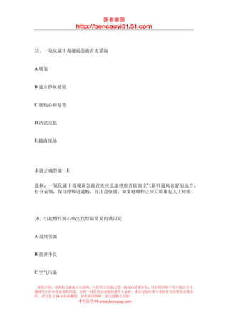 医者家园
            http://bencaoyi51.51.com



35．一氧化碳中毒现场急救首先采取


A.吸氧


B.建立静脉通道


C.就地心肺复苏


D.清洗皮肤


E.撤离现场




本题正确答案：E


题解：一氧化碳中毒现场急救首先应迅速将患者转到空气新鲜通风良好的地方，
松开衣领，保持呼吸道通畅，并注意保暖；如果呼吸停止应立即施行人工呼吸。




36．引起慢性肺心病失代偿最常见的诱因是


A.过度劳累


B.营养不良


C.空气污染


 郑重声明：该资料之源来自互联网，仅供学习交流之用，版权归原著所有，任何组织和个人不得公开传
播或用于任何商业盈利用途，否则一切后果由该组织或个人承担，本站及制作者不承担任何法律及连带责
任，请自觉于 24 小时内删除，如喜欢该资料，请支持购买正版！
            本草医学网 www.bencaoyi.com
 