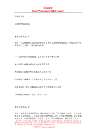 医者家园
            http://bencaoyi51.51.com

D.哮喘发作


E.急性呼吸道感染




本题正确答案：E


题解：引起慢性肺心病失代偿的最常见诱因是急性呼吸道感染。主要表现为呼吸
衰竭和心力衰竭，主要为右心衰竭。




37．根据病因和发病机制、贫血的分类下列哪项正确


A.红细胞生成减少和造血功能障碍两大类


B.红细胞生成减少和红细胞破坏过多两大类


C.红细胞生成减少、红细胞破坏过多和失血三大类


D.造血原料不足、骨髓造血功能障碍和破坏过多三大类


E.红细胞生成减少、失血、溶血三大类




本题正确答案：C


题解：按病因和发病的机制，贫血可分为三类：①红细胞生成减少：包括干细
胞复制和分化异常、分化细胞生成和成熟障碍、原因不明或多种机制；②红细胞
破坏过多，如溶血性贫血；③失血，包括急性失血性贫血、慢性失血性贫血。
 郑重声明：该资料之源来自互联网，仅供学习交流之用，版权归原著所有，任何组织和个人不得公开传
播或用于任何商业盈利用途，否则一切后果由该组织或个人承担，本站及制作者不承担任何法律及连带责
任，请自觉于 24 小时内删除，如喜欢该资料，请支持购买正版！
            本草医学网 www.bencaoyi.com
 